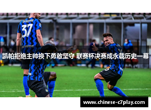 凯帕拒绝主帅换下勇敢坚守 联赛杯决赛成永载历史一幕